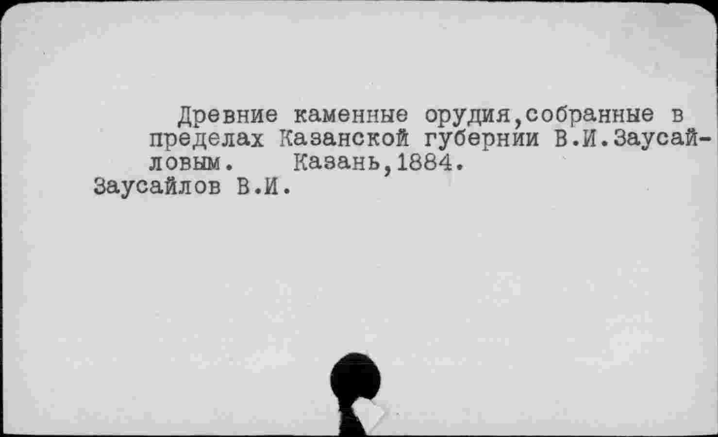 ﻿Древние каменные орудия,собранные в пределах Казанской губернии В.И.Заусай ловым. Казань,1884.
Заусайлов В.И.